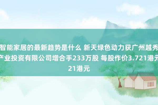 智能家居的最新趋势是什么 新天绿色动力获广州越秀产业投资有限公司增合手233万股 每股作价3.721港元