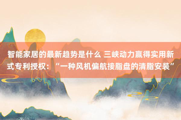 智能家居的最新趋势是什么 三峡动力赢得实用新式专利授权：“一种风机偏航接脂盘的清脂安装”