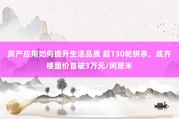 房产应用如何提升生活品质 超130轮拼杀，成齐楼面价首破3万元/闲居米