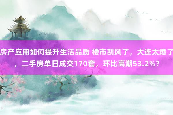 房产应用如何提升生活品质 楼市刮风了，大连太燃了，二手房单日成交170套，环比高潮53.2%？