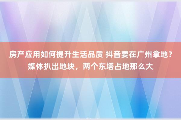 房产应用如何提升生活品质 抖音要在广州拿地？媒体扒出地块，两个东塔占地那么大