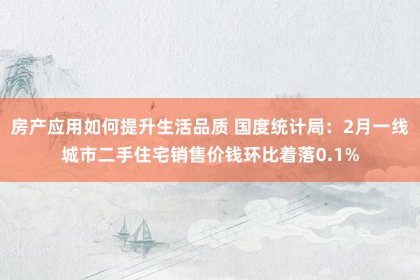 房产应用如何提升生活品质 国度统计局：2月一线城市二手住宅销售价钱环比着落0.1%