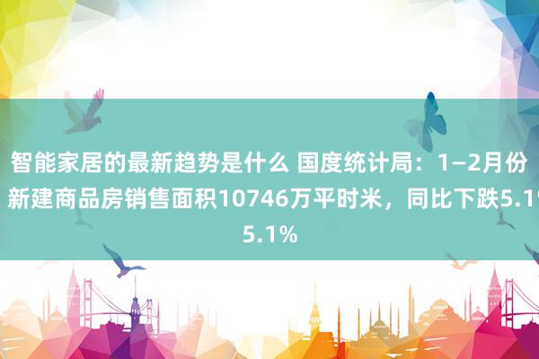 智能家居的最新趋势是什么 国度统计局：1—2月份，新建商品房销售面积10746万平时米，同比下跌5.1%