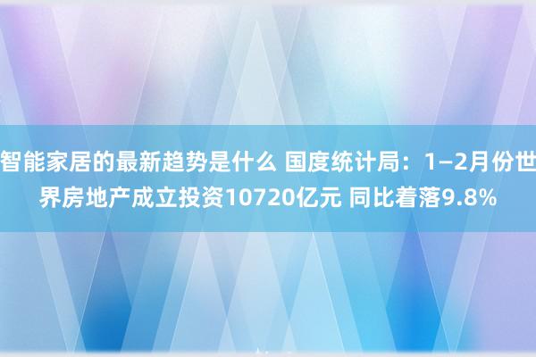 智能家居的最新趋势是什么 国度统计局：1—2月份世界房地产成立投资10720亿元 同比着落9.8%