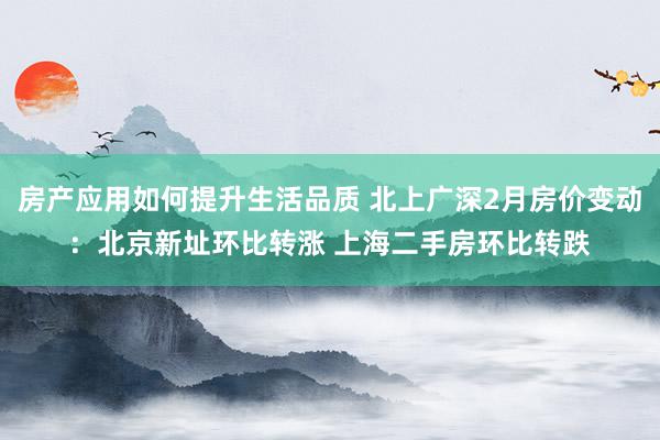 房产应用如何提升生活品质 北上广深2月房价变动：北京新址环比转涨 上海二手房环比转跌