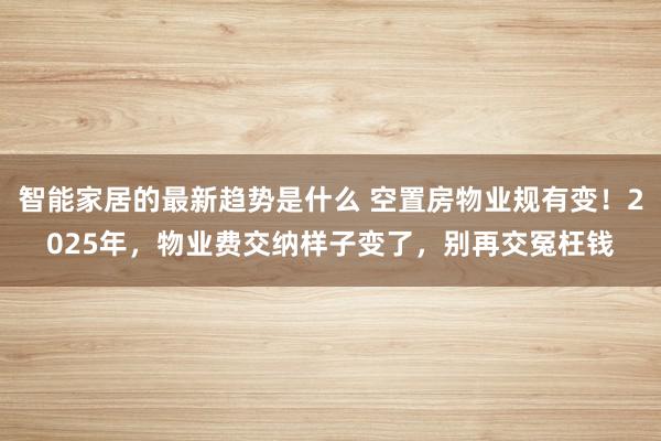 智能家居的最新趋势是什么 空置房物业规有变！2025年，物业费交纳样子变了，别再交冤枉钱