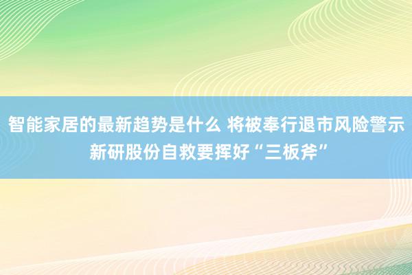 智能家居的最新趋势是什么 将被奉行退市风险警示 新研股份自救要挥好“三板斧”